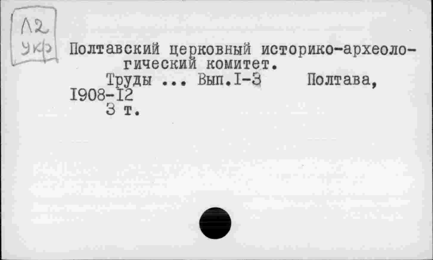 ﻿Полтавский церковный историко-археоло-гическии комитет.
Труды ... Вып.1-3 Полтава, 1908-12
3 т.